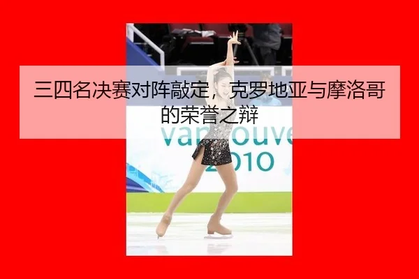 三四名决赛对阵敲定，克罗地亚与摩洛哥的荣誉之辩